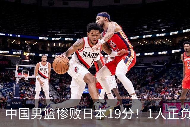 中国男篮惨败日本19分！1人正负值-22太辣眼，下场若再输就出局