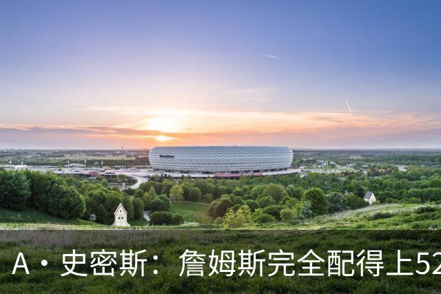 A·史密斯：詹姆斯完全配得上5200万 他仍是NBA前15球员&票房前三