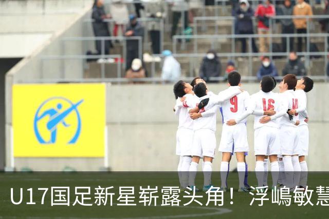 U17国足新星崭露头角！浮嶋敏慧眼识珠，首秀破门助力大胜！